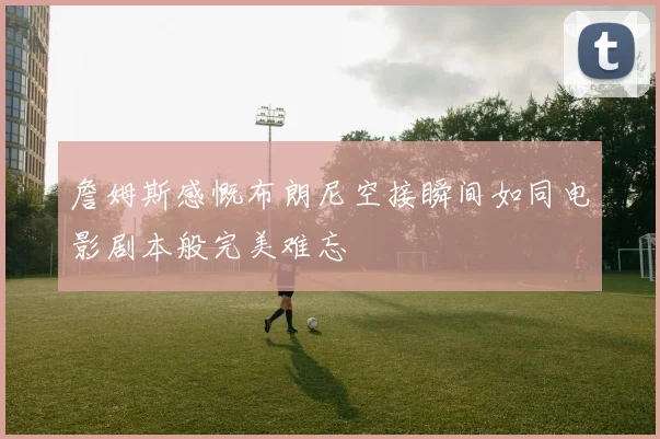 詹姆斯感慨布朗尼空接瞬间如同电影剧本般完美难忘