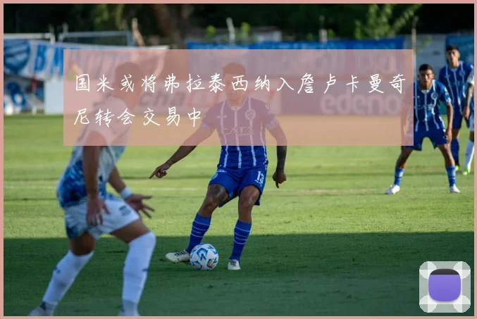 国米或将弗拉泰西纳入詹卢卡曼奇尼转会交易中