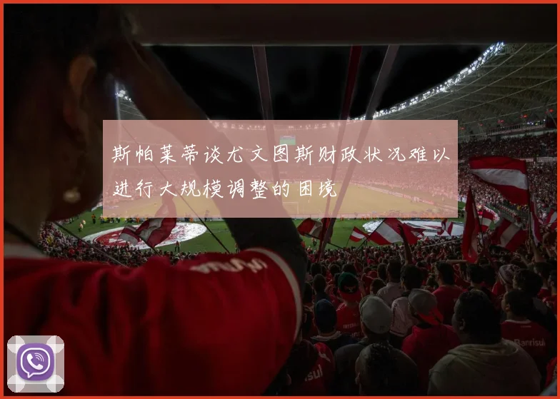 斯帕莱蒂谈尤文图斯财政状况难以进行大规模调整的困境