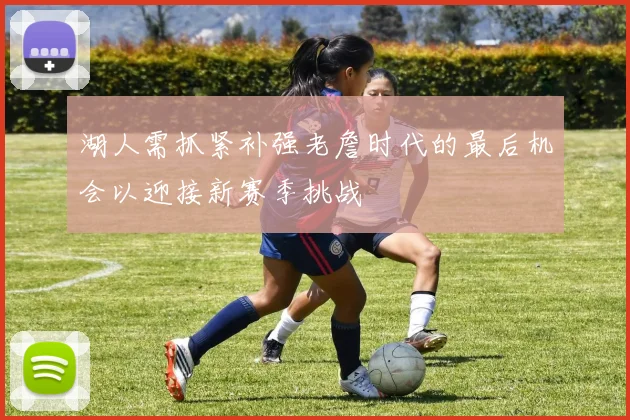 湖人需抓紧补强老詹时代的最后机会以迎接新赛季挑战