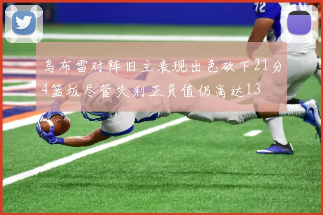 乌布雷对阵旧主表现出色砍下21分4篮板尽管失利正负值仍高达13