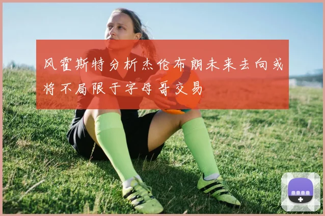 风霍斯特分析杰伦布朗未来去向或将不局限于字母哥交易