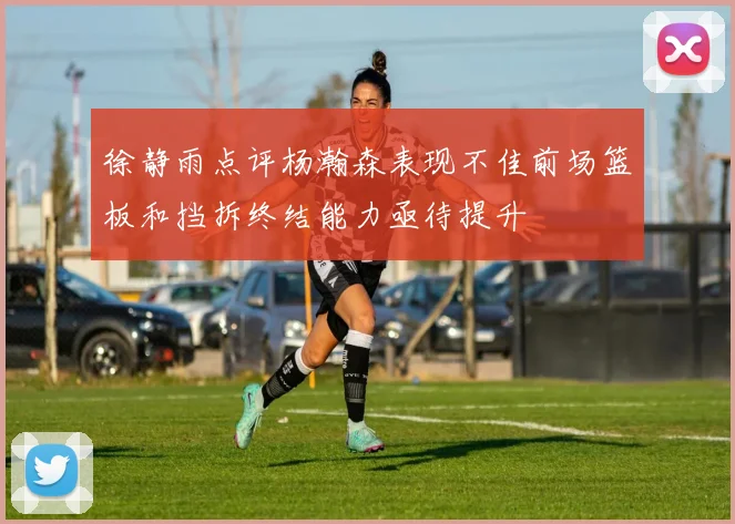 徐静雨点评杨瀚森表现不佳前场篮板和挡拆终结能力亟待提升