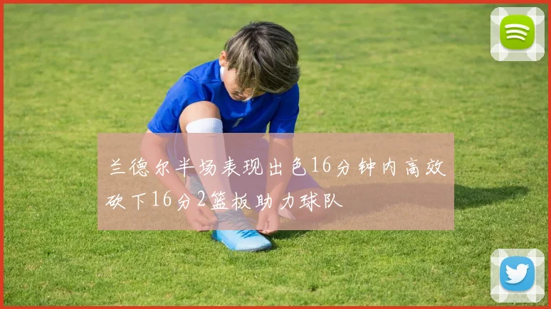 兰德尔半场表现出色16分钟内高效砍下16分2篮板助力球队