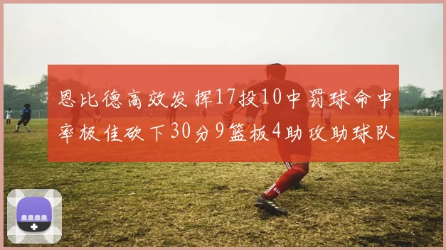 恩比德高效发挥17投10中罚球命中率极佳砍下30分9篮板4助攻助球队获胜