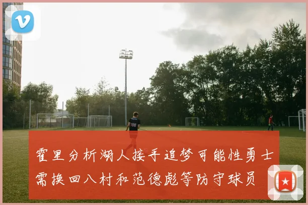 霍里分析湖人接手追梦可能性勇士需换回八村和范德彪等防守球员