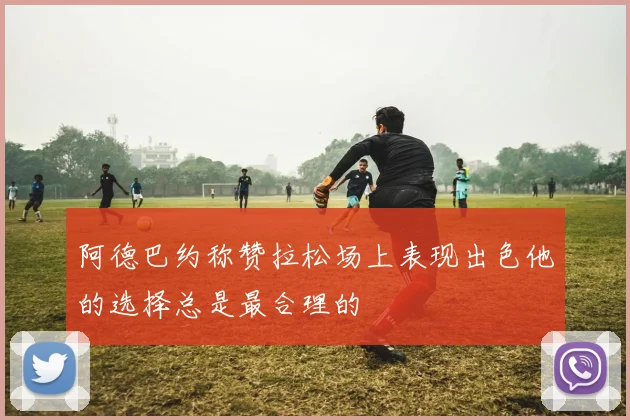 阿德巴约称赞拉松场上表现出色他的选择总是最合理的