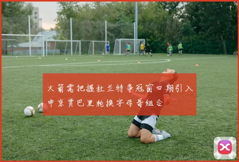 火箭需把握杜兰特争冠窗口期引入申京贾巴里轮换字母哥组合