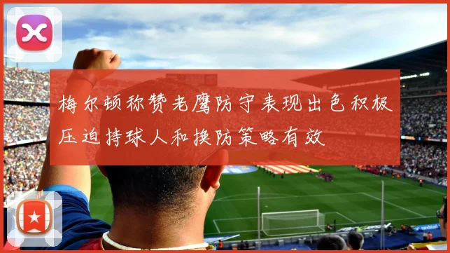 梅尔顿称赞老鹰防守表现出色积极压迫持球人和换防策略有效