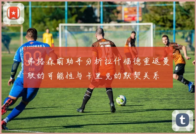 弗格森前助手分析拉什福德重返曼联的可能性与卡里克的默契关系