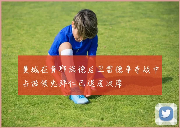 曼城在费耶诺德后卫雷德争夺战中占据领先拜仁已退居次席