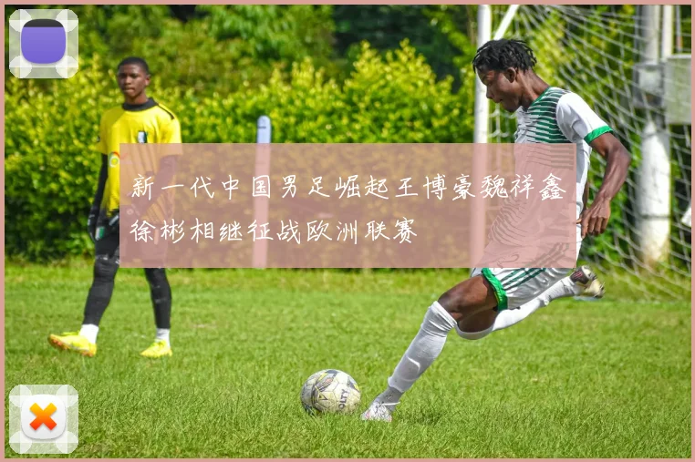 新一代中国男足崛起王博豪魏祥鑫徐彬相继征战欧洲联赛