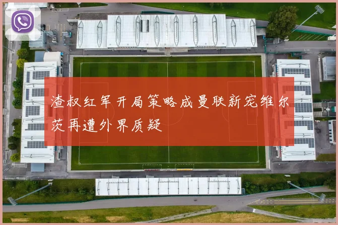渣叔红军开局策略成曼联新宠维尔茨再遭外界质疑