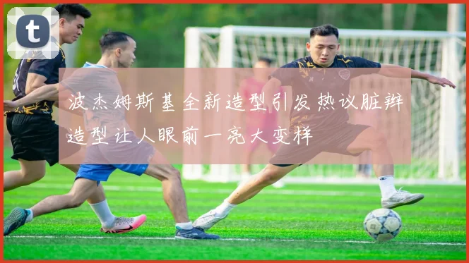 波杰姆斯基全新造型引发热议脏辫造型让人眼前一亮大变样